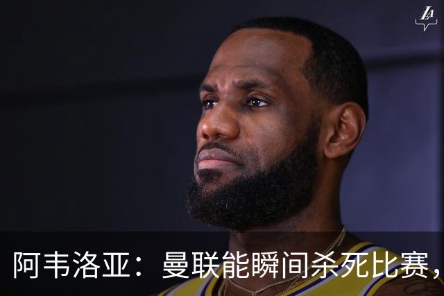 阿韦洛亚：曼联能瞬间杀死比赛，拉什福德库尼亚B费等都喜欢前插
